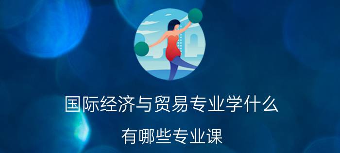 国际经济与贸易专业学什么 有哪些专业课